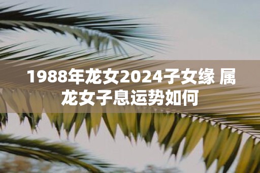 1988年龙女2025子女缘 属龙女子息运势如何