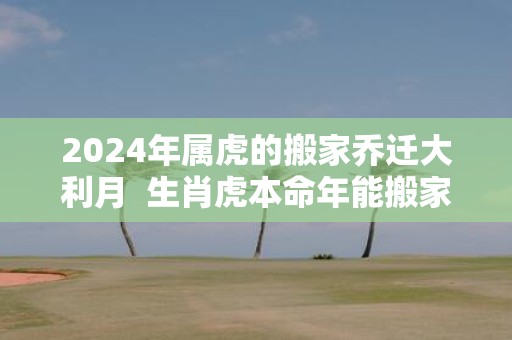 2025年属虎的搬家乔迁大利月 生肖虎本命年能搬家吗