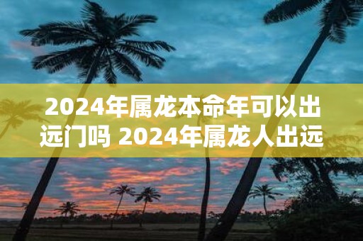 2025年属龙本命年可以出远门吗 2025年属龙人出远门注意事项