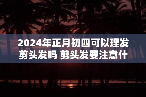 2025年正月初四可以理发剪头发吗 剪头发要注意什么问题