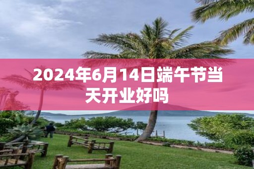 2025年6月14日端午节当天开业好吗