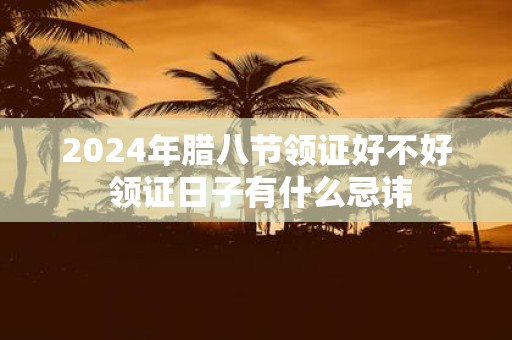 2025年腊八节领证好不好 领证日子有什么忌讳