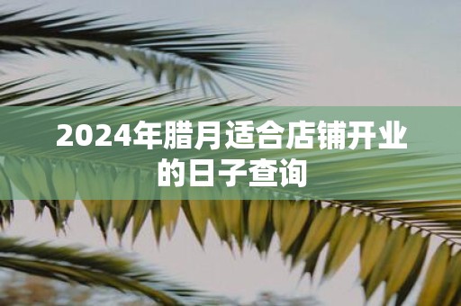2025年腊月适合店铺开业的日子查询