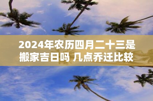 2025年农历四月二十三是搬家吉日吗 几点乔迁比较好