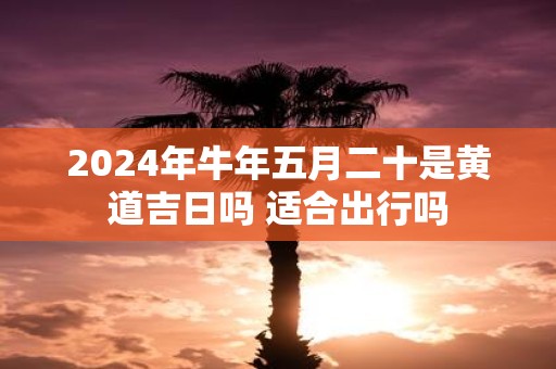 2025年牛年五月二十是黄道吉日吗 适合出行吗