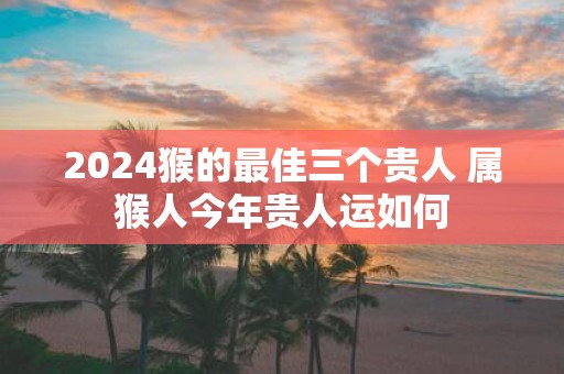 2025猴的最佳三个贵人 属猴人今年贵人运如何