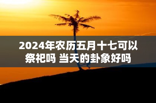 2025年农历五月十七可以祭祀吗 当天的卦象好吗