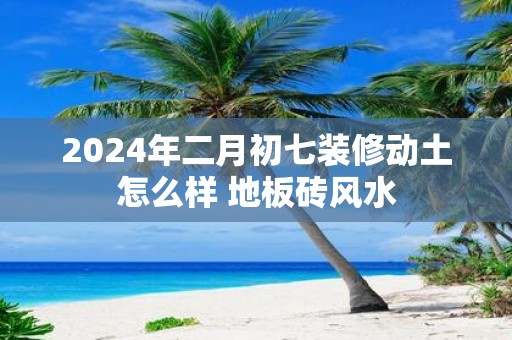 2025年二月初七装修动土怎么样 地板砖风水