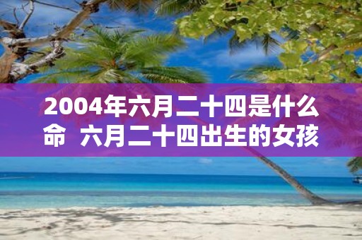2004年六月二十四是什么命  六月二十四出生的女孩什么命