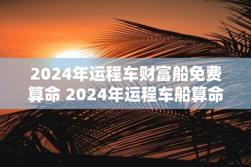2025年运程车财富船免费算命 2025年运程车船算命能否得财富