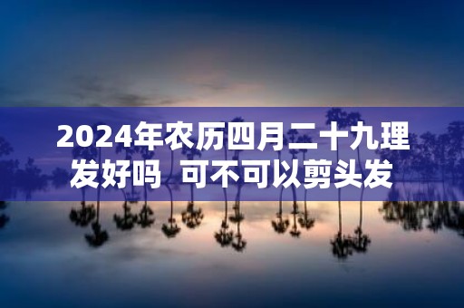 2025年农历四月二十九理发好吗 可不可以剪头发