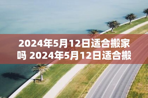 2025年5月12日适合搬家吗 2025年5月12日适合搬家吗