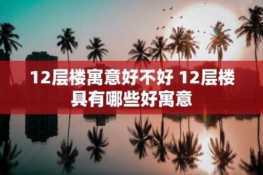 12层楼寓意好不好 12层楼具有哪些好寓意