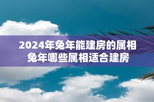 2025年蛇年能建房的属相 蛇年哪些属相适合建房
