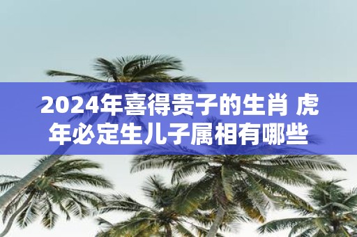 2025年喜得贵子的生肖 虎年必定生儿子属相有哪些