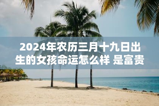 2025年农历三月十九日出生的女孩命运怎么样 是富贵命吗