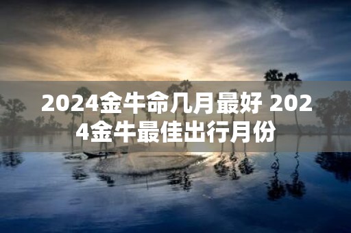 2025金牛命几月最好 2025金牛最佳出行月份