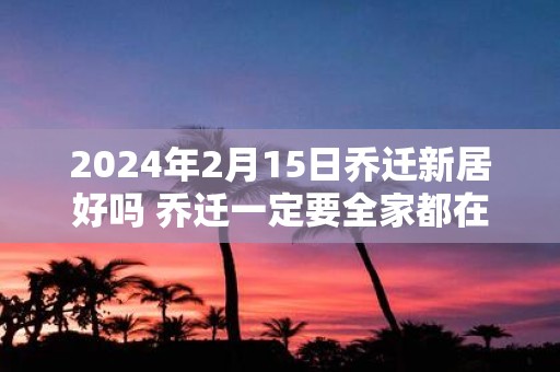 2025年2月15日乔迁新居好吗 乔迁一定要全家都在吗