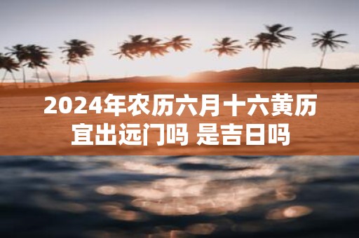2025年农历六月十六黄历宜出远门吗 是吉日吗
