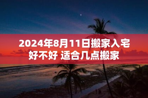 2025年8月11日搬家入宅好不好 适合几点搬家