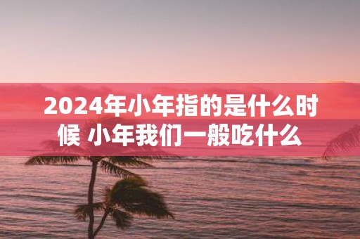 2025年小年指的是什么时候 小年我们一般吃什么