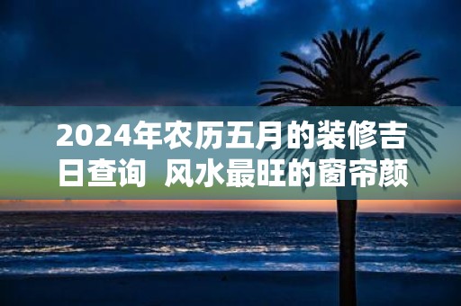 2025年农历五月的装修吉日查询 风水最旺的窗帘颜色