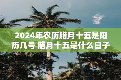 2025年农历腊月十五是阳历几号 腊月十五是什么日子