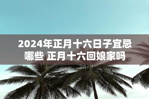 2025年正月十六日子宜忌哪些 正月十六回娘家吗