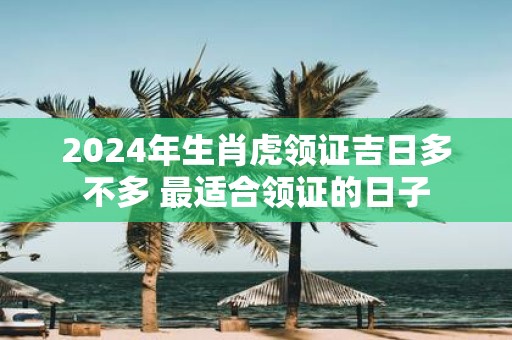 2025年生肖虎领证吉日多不多 最适合领证的日子