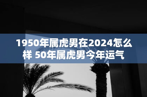 1950年属虎男在2025怎么样 50年属虎男今年运气