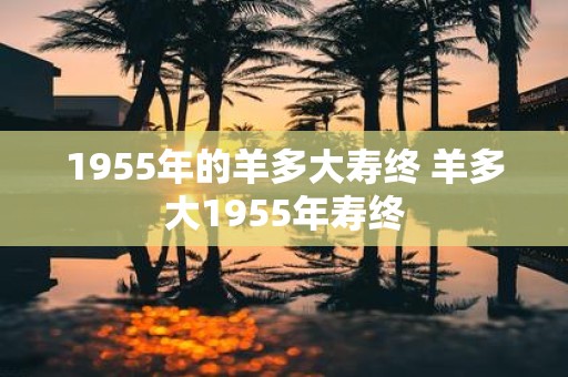 1955年的羊多大寿终 羊多大1955年寿终