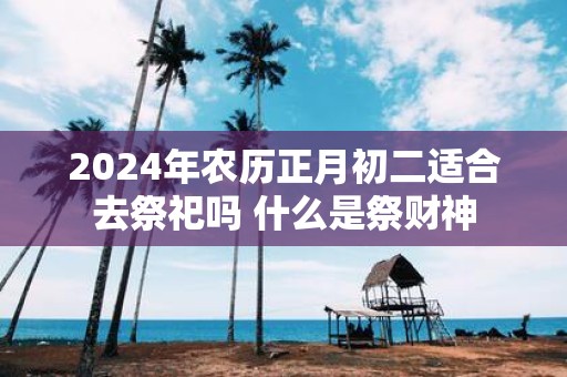2025年农历正月初二适合去祭祀吗 什么是祭财神