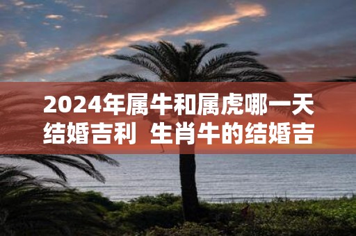 2025年属牛和属虎哪一天结婚吉利 生肖牛的结婚吉日