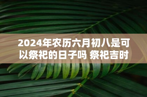 2025年农历六月初八是可以祭祀的日子吗 祭祀吉时查询