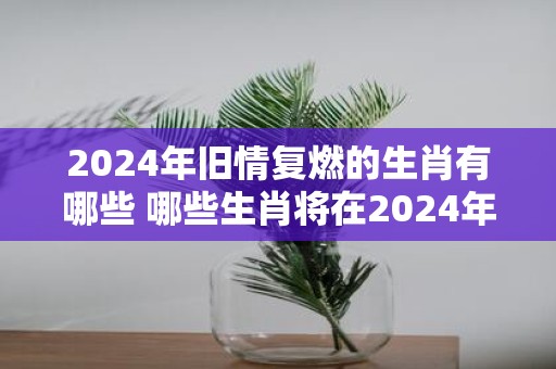2025年旧情复燃的生肖有哪些 哪些生肖将在2025年重燃旧情