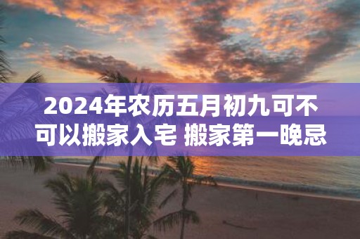 2025年农历五月初九可不可以搬家入宅 搬家第一晚忌讳