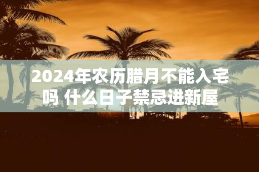 2025年农历腊月不能入宅吗 什么日子禁忌进新屋