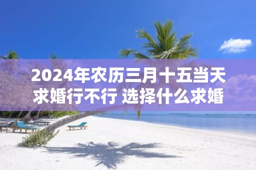 2025年农历三月十五当天求婚行不行 选择什么求婚几率高