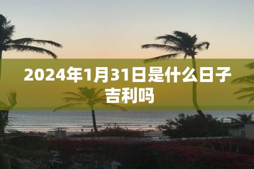 2025年1月31日是什么日子 吉利吗 2025年1月31日是什么日子 吉利吗