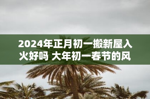 2025年正月初一搬新屋入火好吗 大年初一春节的风俗