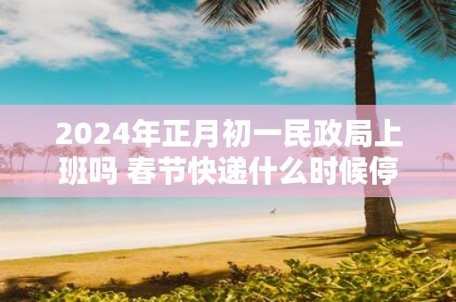 2025年正月初一民政局上班吗 春节快递什么时候停运