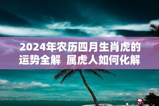 2025年农历四月生肖虎的运势全解 属虎人如何化解太岁