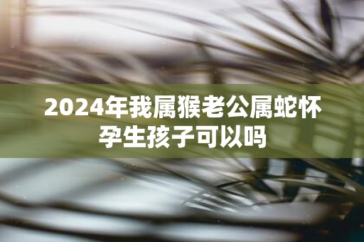 2025年我属猴老公属蛇怀孕生孩子可以吗