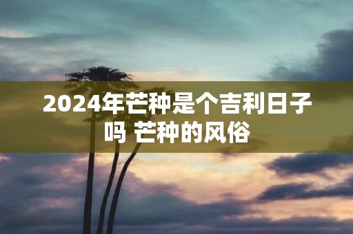2025年芒种是个吉利日子吗 芒种的风俗