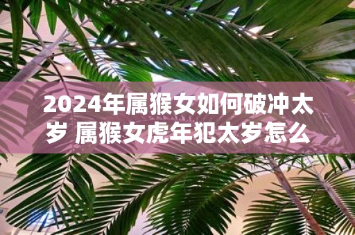 2025年属猴女如何破冲太岁 属猴女虎年犯太岁怎么办