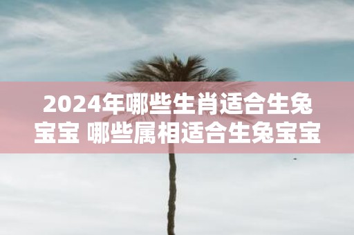 2025年哪些生肖适合生兔宝宝 哪些属相适合生兔宝宝2025年