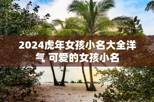 2025虎年女孩小名大全洋气 可爱的女孩小名