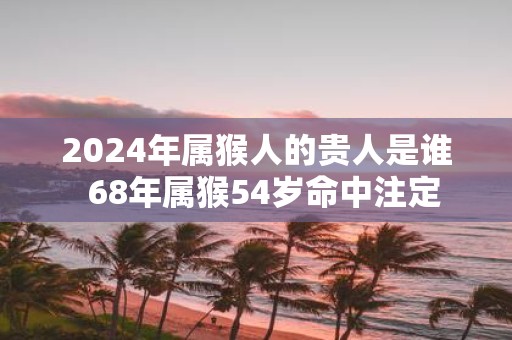 2025年属猴人的贵人是谁 68年属猴54岁命中注定