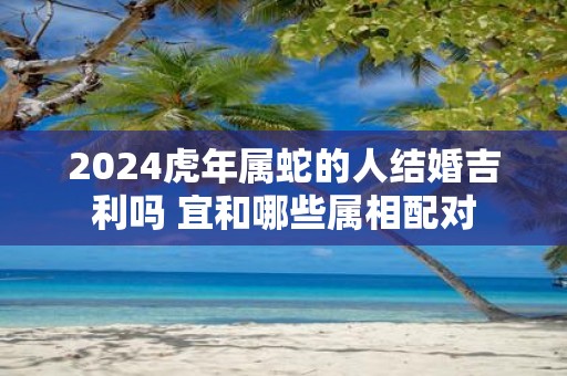 2025虎年属蛇的人结婚吉利吗 宜和哪些属相配对