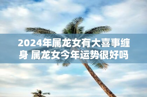 2025年属龙女有大喜事缠身 属龙女今年运势很好吗